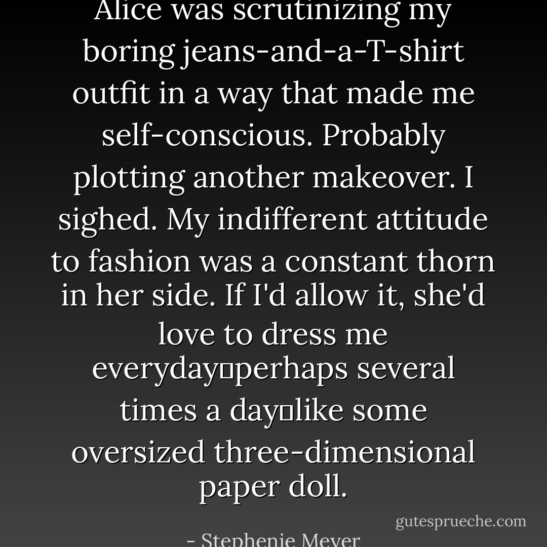 Alice was scrutinizing my boring jeans-and-a-T-shirt outfit in a way that made me self-conscious. Probably plotting another makeover. I sighed. My indifferent attitude to fashion was a constant thorn in her side. If I'd allow it, she'd love to dress me everyday―perhaps several times a day―like some oversized three-dimensional paper doll. - Stephenie Meyer