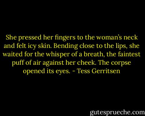 She pressed her fingers to the woman’s neck and felt icy skin.<br />Bending close to the lips, she waited for the whisper of a breath, the faintest puff of air against her cheek.<br />The corpse opened its eyes. - Tess Gerritsen