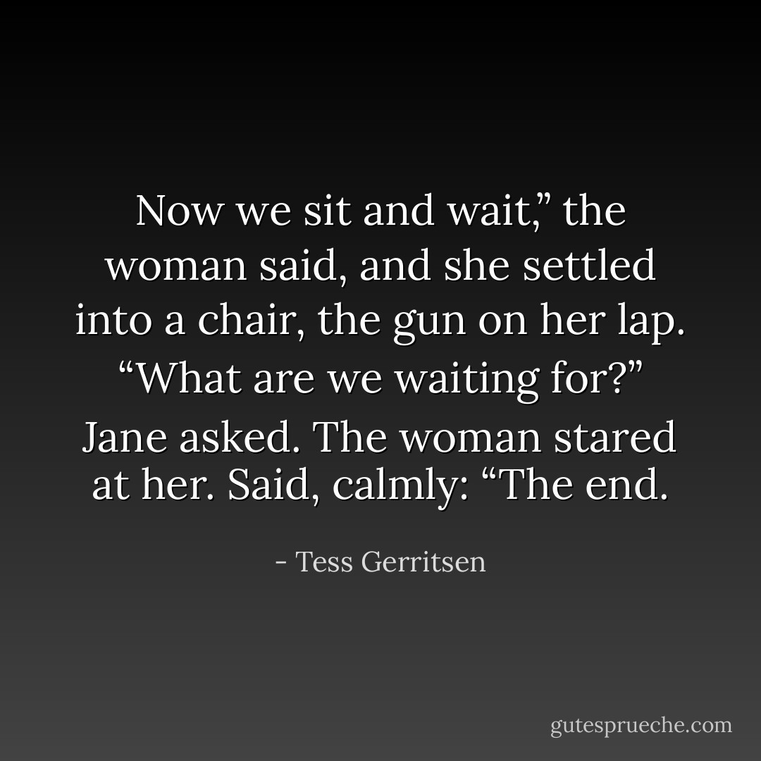 Now we sit and wait,” the woman said, and she settled into a chair, the gun on her lap.<br />“What are we waiting for?” Jane asked.<br />The woman stared at her. Said, calmly: “The end. - Tess Gerritsen