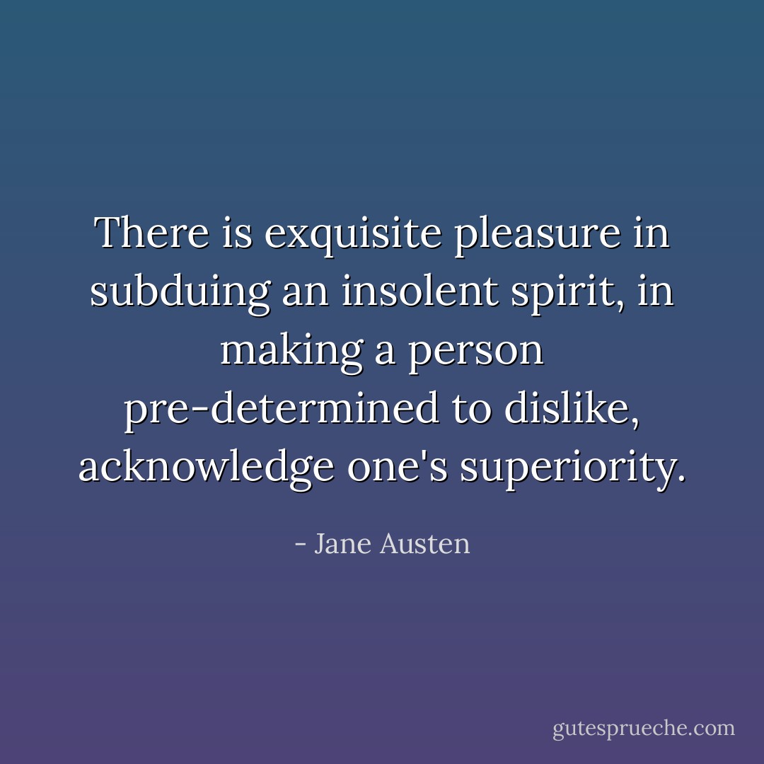 There is exquisite pleasure in subduing an insolent spirit, in making a person pre-determined to dislike, acknowledge one's superiority. - Jane Austen