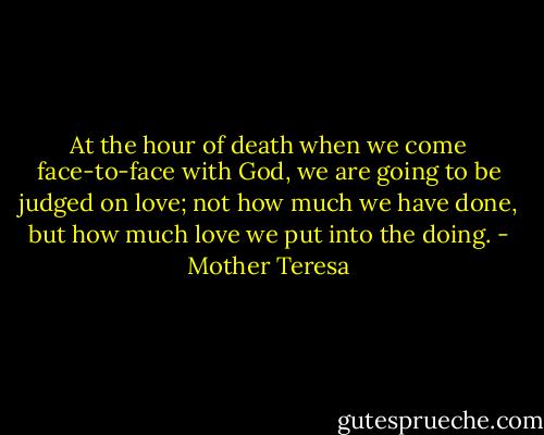 At the hour of death when we come face-to-face with God, we are going to be judged on love; not how much we have done, but how much love we put into the doing. - Mother Teresa