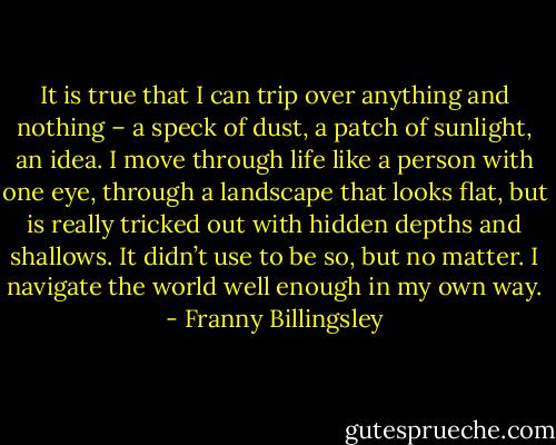 It is true that I can trip over anything and nothing – a speck of dust, a patch of sunlight, an idea. I move through life like a person with one eye, through a landscape that looks flat, but is really tricked out with hidden depths and shallows. It didn’t use to be so, but no matter. I navigate the world well enough in my own way. - Franny Billingsley
