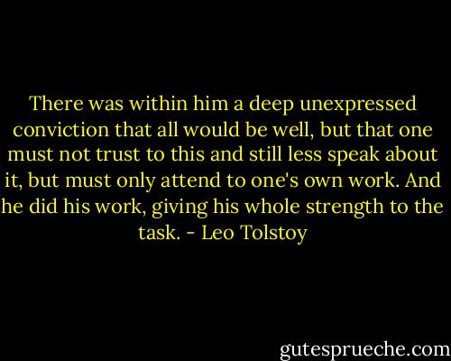 There was within him a deep unexpressed conviction that all would be well, but that one must not trust to this and still less speak about it, but must only attend to one's own work. And he did his work, giving his whole strength to the task. - Leo Tolstoy