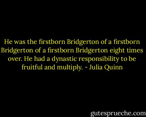 He was the firstborn Bridgerton of a firstborn Bridgerton of a firstborn Bridgerton eight times over. He had a dynastic responsibility to be fruitful and multiply. - Julia Quinn
