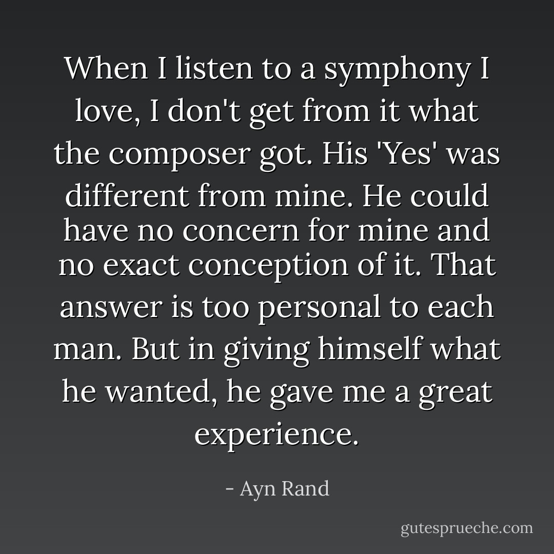 When I listen to a symphony I love, I don't get from it what the composer got. His 'Yes' was different from mine. He could have no concern for mine and no exact conception of it. That answer is too personal to each man. But in giving himself what he wanted, he gave me a great experience. - Ayn Rand