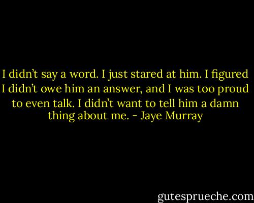 I didn’t say a word. I just stared at him. I figured I didn’t owe him an answer, and I was too proud to even talk. I didn’t want to tell him a damn thing about me. - Jaye Murray