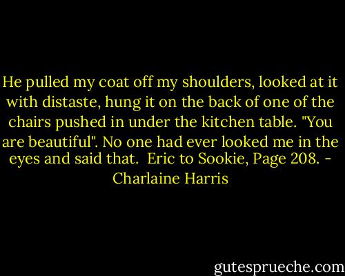 He pulled my coat off my shoulders, looked at it with distaste, hung it on the back of one of the chairs pushed in under the kitchen table. "You are beautiful". No one had ever looked me in the eyes and said that. <br />Eric to Sookie, Page 208. - Charlaine Harris