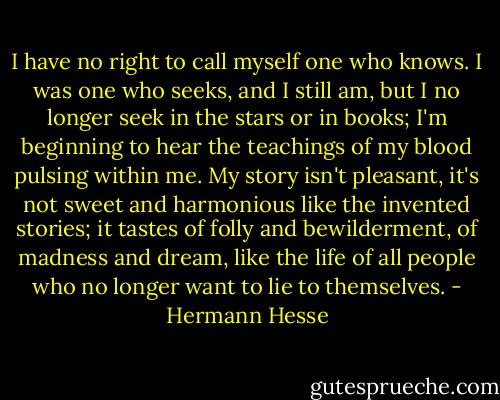 I have no right to call myself one who knows. I was one who seeks, and I still am, but I no longer seek in the stars or in books; I'm beginning to hear the teachings of my blood pulsing within me. My story isn't pleasant, it's not sweet and harmonious like the invented stories; it tastes of folly and bewilderment, of madness and dream, like the life of all people who no longer want to lie to themselves. - Hermann Hesse
