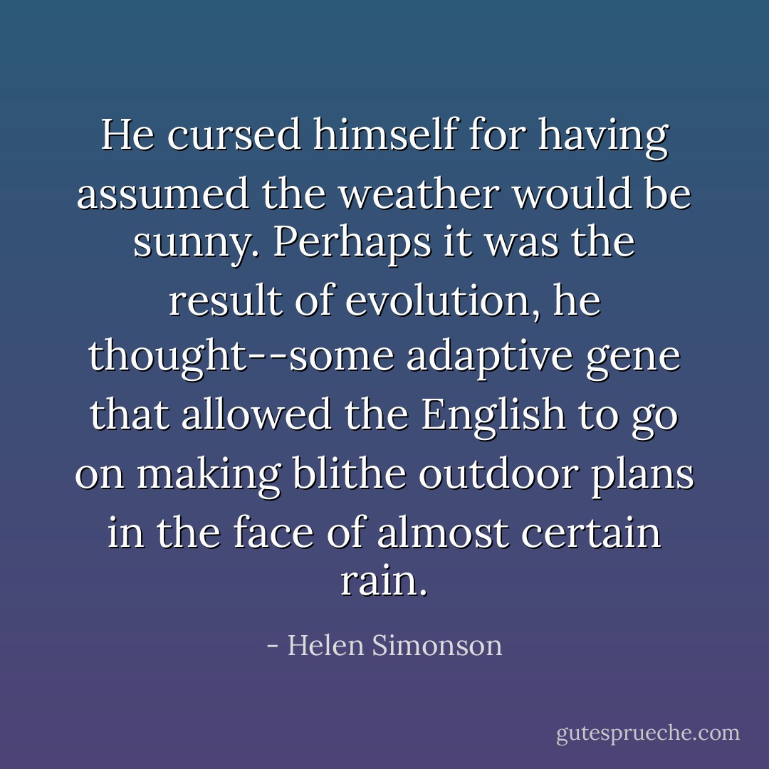 He cursed himself for having assumed the weather would be sunny. Perhaps it was the result of evolution, he thought--some adaptive gene that allowed the English to go on making blithe outdoor plans in the face of almost certain rain. - Helen Simonson