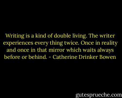 Writing is a kind of double living. The writer experiences every thing twice. Once in reality and once in that mirror which waits always before or behind. - Catherine Drinker Bowen