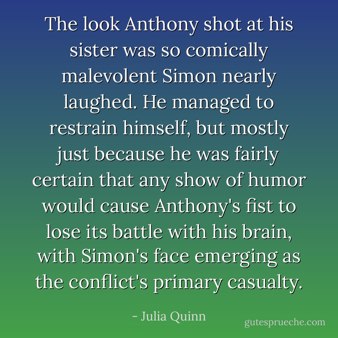 The look Anthony shot at his sister was so comically malevolent Simon nearly laughed. He managed to restrain himself, but mostly just because he was fairly certain that any show of humor would cause Anthony's fist to lose its battle with his brain, with Simon's face emerging as the conflict's primary casualty. - Julia Quinn