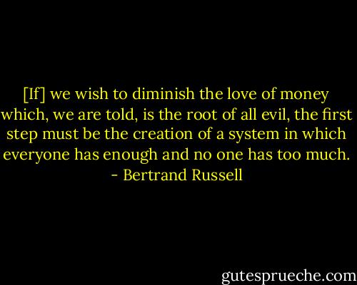 [If] we wish to diminish the love of money which, we are told, is the root of all evil, the first step must be the creation of a system in which everyone has enough and no one has too much. - Bertrand Russell