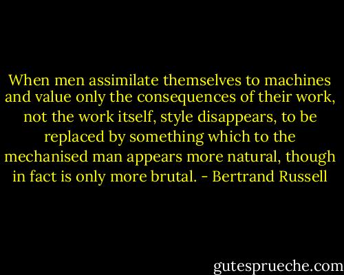 When men assimilate themselves to machines and value only the consequences of their work, not the work itself, style disappears, to be replaced by something which to the mechanised man appears more natural, though in fact is only more brutal. - Bertrand Russell
