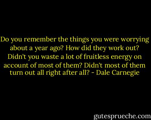 Do you remember the things you were worrying about a year ago? How did they work out? Didn't you waste a lot of fruitless energy on account of most of them? Didn't most of them turn out all right after all? - Dale Carnegie