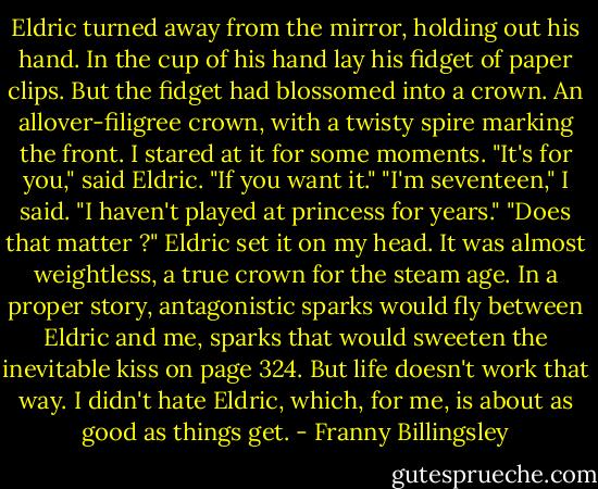 Eldric turned away from the mirror, holding out his hand. In the cup of his hand lay his fidget of paper clips. But the fidget had blossomed into a crown. An allover-filigree crown, with a twisty spire marking the front.<br />I stared at it for some moments. "It's for you," said Eldric. "If you want it."<br />"I'm seventeen," I said. "I haven't played at princess for years."<br />"Does that matter ?" Eldric set it on my head. It was almost weightless, a true crown for the steam age.<br />In a proper story, antagonistic sparks would fly between Eldric and me, sparks that would sweeten the inevitable kiss on page 324. But life doesn't work that way. I didn't hate Eldric, which, for me, is about as good as things get. - Franny Billingsley
