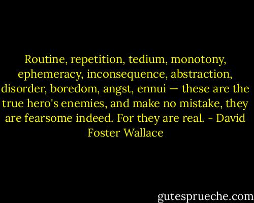 Routine, repetition, tedium, monotony, ephemeracy, inconsequence, abstraction, disorder, boredom, angst, ennui — these are the true hero's enemies, and make no mistake, they are fearsome indeed. For they are real. - David Foster Wallace