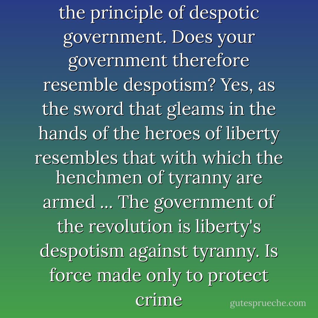 It has been said that terror is the principle of despotic government. Does your government therefore resemble despotism? Yes, as the sword that gleams in the hands of the heroes of liberty resembles that with which the henchmen of tyranny are armed ... The government of the revolution is liberty's despotism against tyranny. Is force made only to protect crime - Maximilien Robespierre