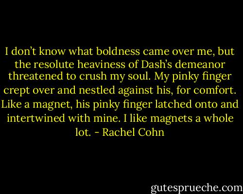 I don’t know what boldness came over me, but the resolute heaviness of Dash’s demeanor threatened to crush my soul. My pinky finger crept over and nestled against his, for comfort. Like a magnet, his pinky finger latched onto and intertwined with mine. I like magnets a whole lot. - Rachel Cohn