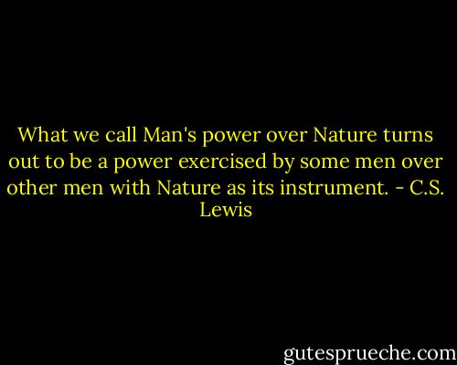 What we call Man's power over Nature turns out to be a power exercised by some men over other men with Nature as its instrument. - C.S. Lewis