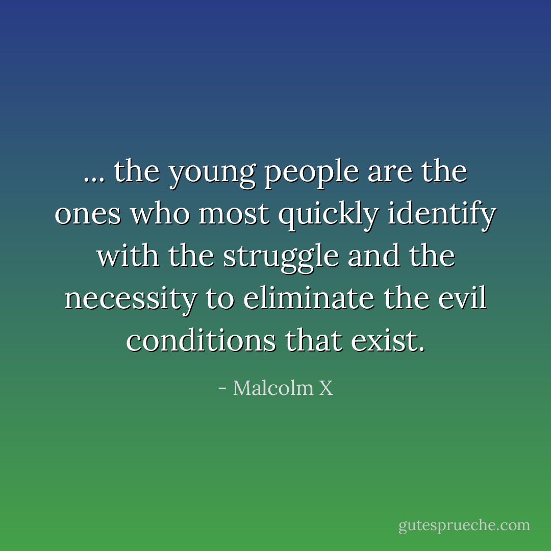 ... the young people are the ones who most quickly identify with the struggle and the necessity to eliminate the evil conditions that exist. - Malcolm X