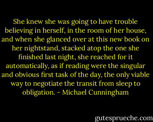 She knew she was going to have trouble believing in herself, in the room of her house, and when she glanced over at this new book on her nightstand, stacked atop the one she finished last night, she reached for it automatically, as if reading were the singular and obvious first task of the day, the only viable way to negotiate the transit from sleep to obligation. - Michael Cunningham