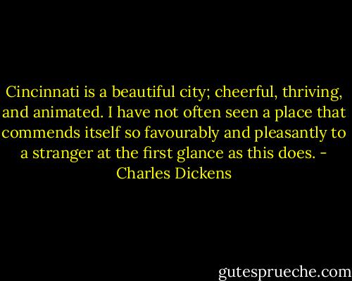 Cincinnati is a beautiful city; cheerful, thriving, and animated. I have not often seen a place that commends itself so favourably and pleasantly to a stranger at the first glance as this does. - Charles Dickens
