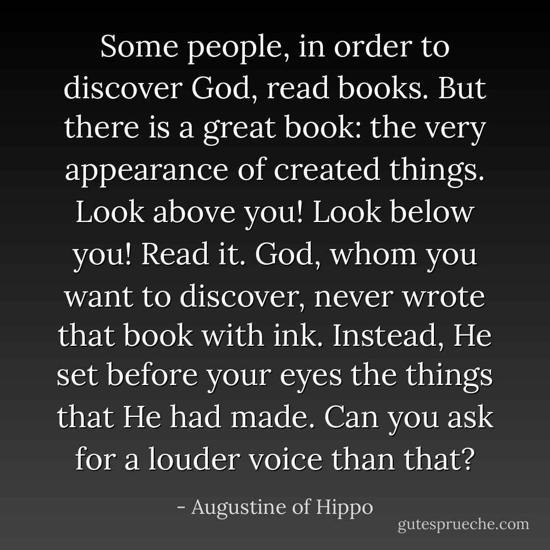 Some people, in order to discover God, read books. But there is a great book: the very appearance of created things. Look above you! Look below you! Read it. God, whom you want to discover, never wrote that book with ink. Instead, He set before your eyes the things that He had made. Can you ask for a louder voice than that? - Augustine of Hippo