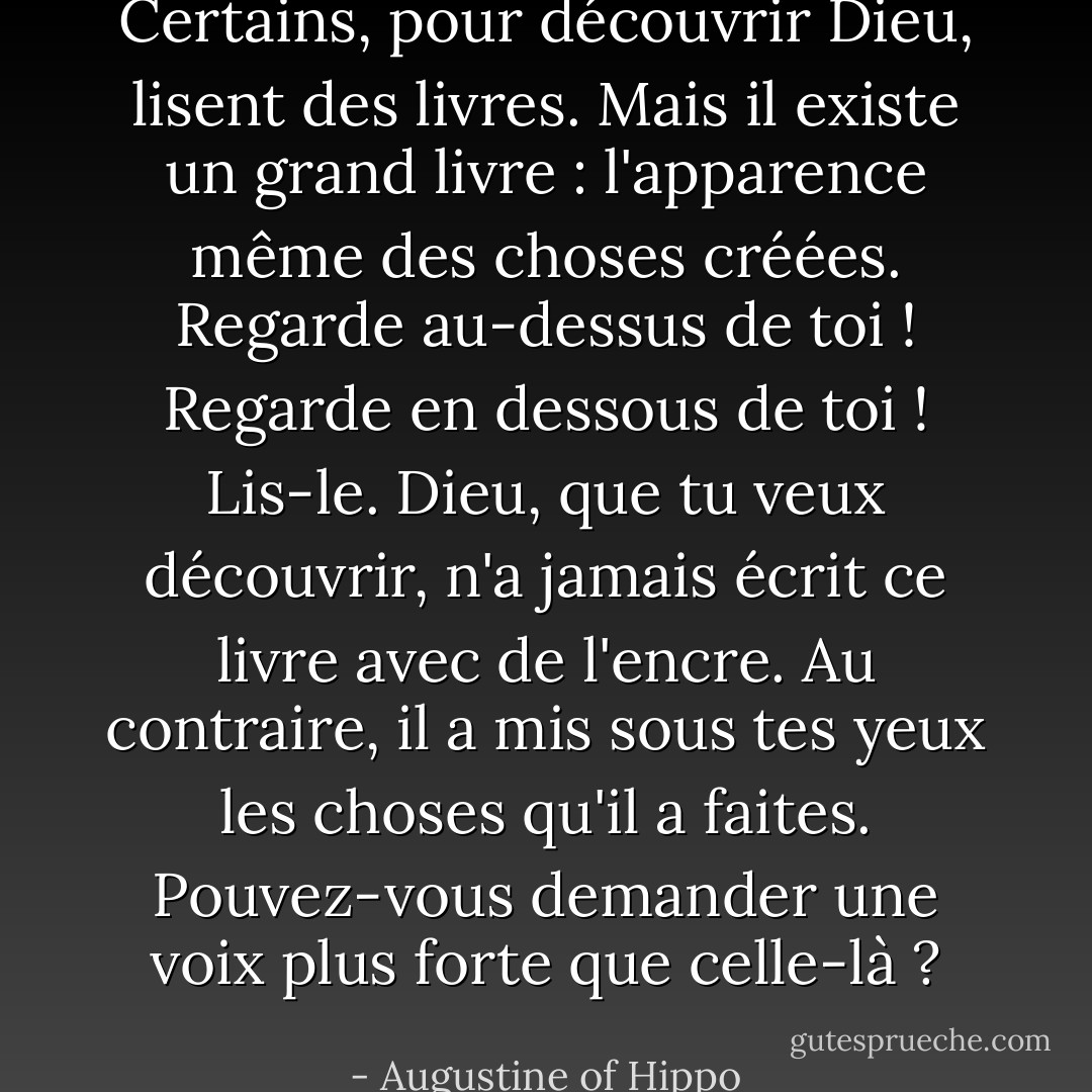Certains, pour découvrir Dieu, lisent des livres. Mais il existe un grand livre : l'apparence même des choses créées. Regarde au-dessus de toi ! Regarde en dessous de toi ! Lis-le. Dieu, que tu veux découvrir, n'a jamais écrit ce livre avec de l'encre. Au contraire, il a mis sous tes yeux les choses qu'il a faites. Pouvez-vous demander une voix plus forte que celle-là ? - Augustine of Hippo