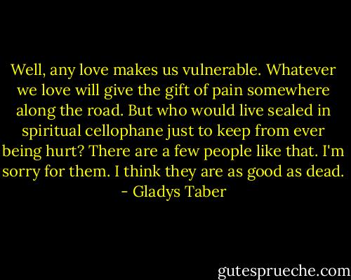 Well, any love makes us vulnerable. Whatever we love will give the gift of pain somewhere along the road. But who would live sealed in spiritual cellophane just to keep from ever being hurt? There are a few people like that. I'm sorry for them. I think they are as good as dead. - Gladys Taber