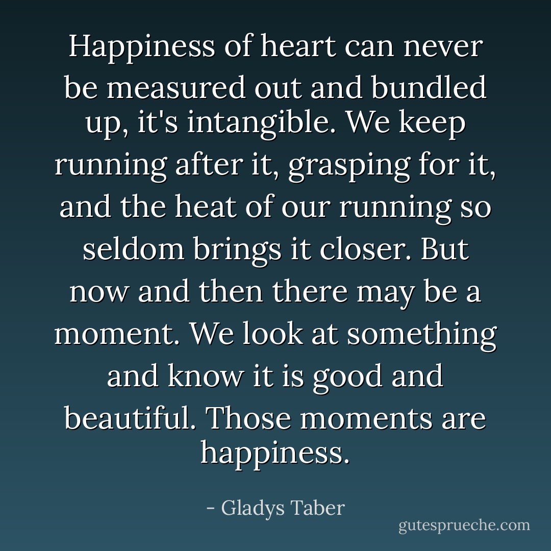 Happiness of heart can never be measured out and bundled up, it's intangible. We keep running after it, grasping for it, and the heat of our running so seldom brings it closer. But now and then there may be a moment. We look at something and know it is good and beautiful. Those moments are happiness. - Gladys Taber
