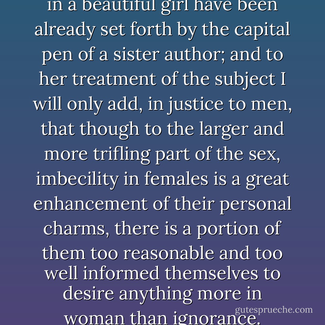 The advantages of natural folly in a beautiful girl have been already set forth by the capital pen of a sister author; and to her treatment of the subject I will only add, in justice to men, that though to the larger and more trifling part of the sex, imbecility in females is a great enhancement of their personal charms, there is a portion of them too reasonable and too well informed themselves to desire anything more in woman than ignorance. - Jane Austen