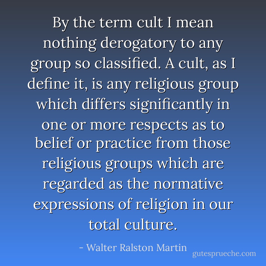 By the term cult I mean nothing derogatory to any group so classified. A cult, as I define it, is any religious group which differs significantly in one or more respects as to belief or practice from those religious groups which are regarded as the normative expressions of religion in our total culture. - Walter Ralston Martin