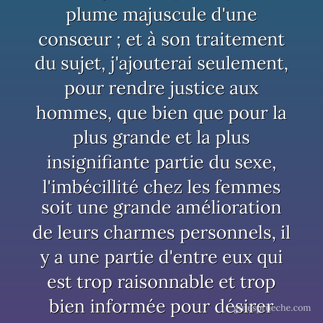 Les avantages de la folie naturelle chez une belle fille ont déjà été exposés par la plume majuscule d'une consœur ; et à son traitement du sujet, j'ajouterai seulement, pour rendre justice aux hommes, que bien que pour la plus grande et la plus insignifiante partie du sexe, l'imbécillité chez les femmes soit une grande amélioration de leurs charmes personnels, il y a une partie d'entre eux qui est trop raisonnable et trop bien informée pour désirer autre chose chez les femmes que l'ignorance. - Jane Austen