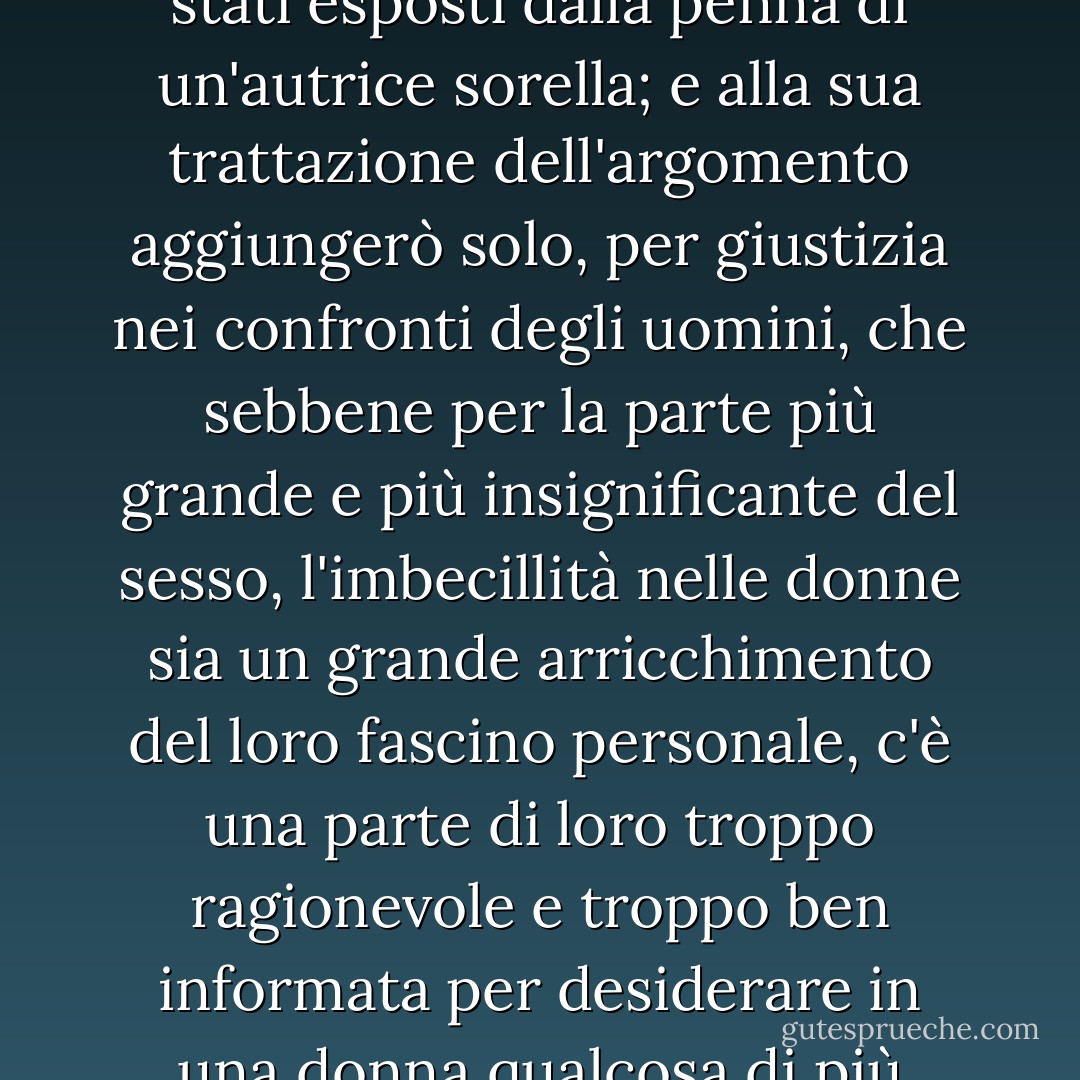 I vantaggi della naturale follia in una bella ragazza sono già stati esposti dalla penna di un'autrice sorella; e alla sua trattazione dell'argomento aggiungerò solo, per giustizia nei confronti degli uomini, che sebbene per la parte più grande e più insignificante del sesso, l'imbecillità nelle donne sia un grande arricchimento del loro fascino personale, c'è una parte di loro troppo ragionevole e troppo ben informata per desiderare in una donna qualcosa di più dell'ignoranza. - Jane Austen