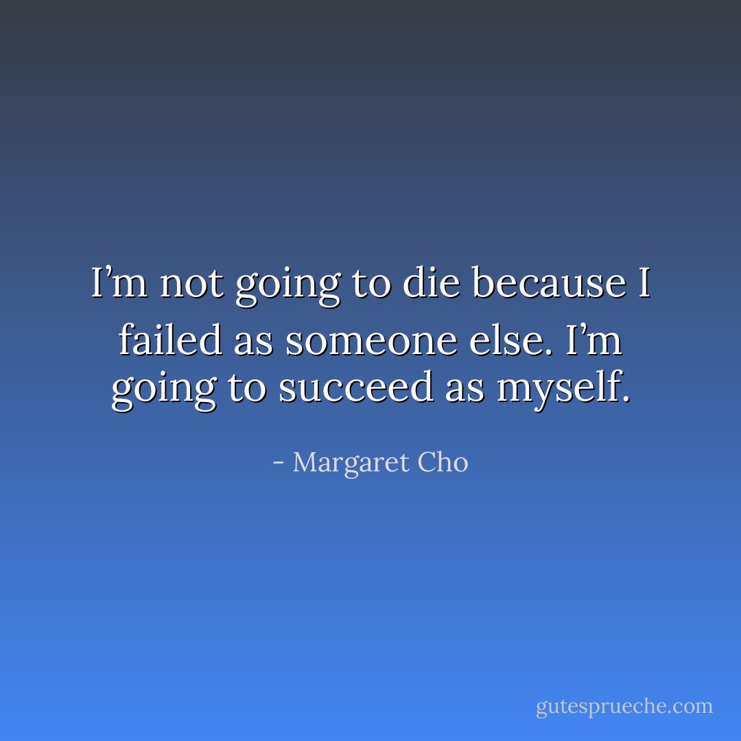 I’m not going to die because I failed as someone else. I’m going to succeed as myself. - Margaret Cho