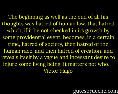 The beginning as well as the end of all his thoughts was hatred of human law, that hatred which, if it be not checked in its growth by some providential event, becomes, in a certain time, hatred of society, then hatred of the human race, and then hatred of creation, and reveals itself by a vague and incessant desire to injure some living being, it matters not who. - Victor Hugo