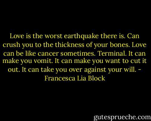 Love is the worst earthquake there is. Can crush you to the thickness of your bones. Love can be like cancer sometimes. Terminal. It can make you vomit. It can make you want to cut it out. It can take you over against your will. - Francesca Lia Block