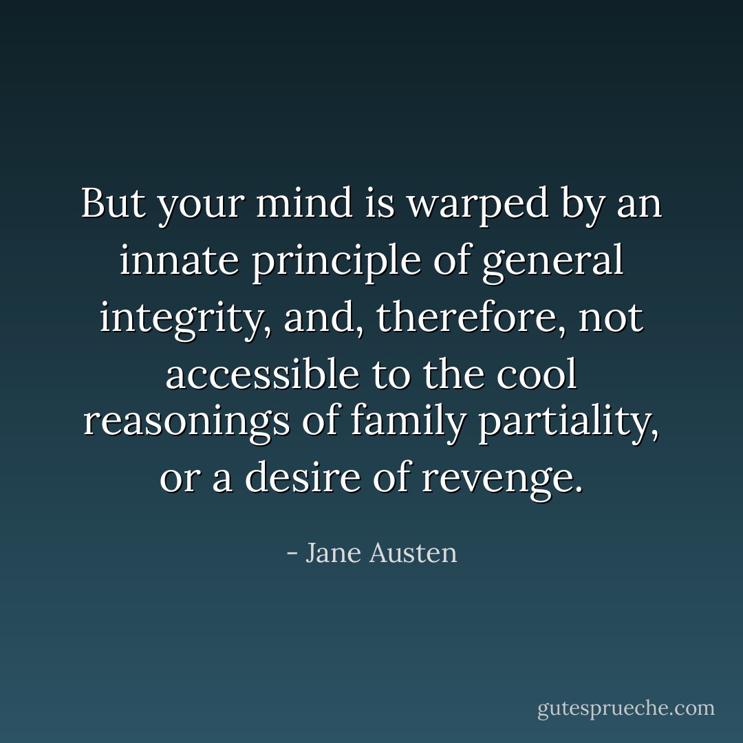 But your mind is warped by an innate principle of general integrity, and, therefore, not accessible to the cool reasonings of family partiality, or a desire of revenge. - Jane Austen