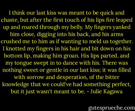 I think our last kiss was meant to be quick and chaste, but after the first touch of his lips fire leaped up and roared through my belly. My fingers yanked him close, digging into his back, and his arms crushed me to him as if wanting to meld us together. I knotted my fingers in his hair and bit down on his bottom lip, making him groan. His lips parted, and my tongue swept in to dance with his. There was nothing sweet or gentle in our last kiss; it was filled with sorrow and desperation, of the bitter knowledge that we could've had something perfect, but it just wasn't meant to be. - Julie Kagawa