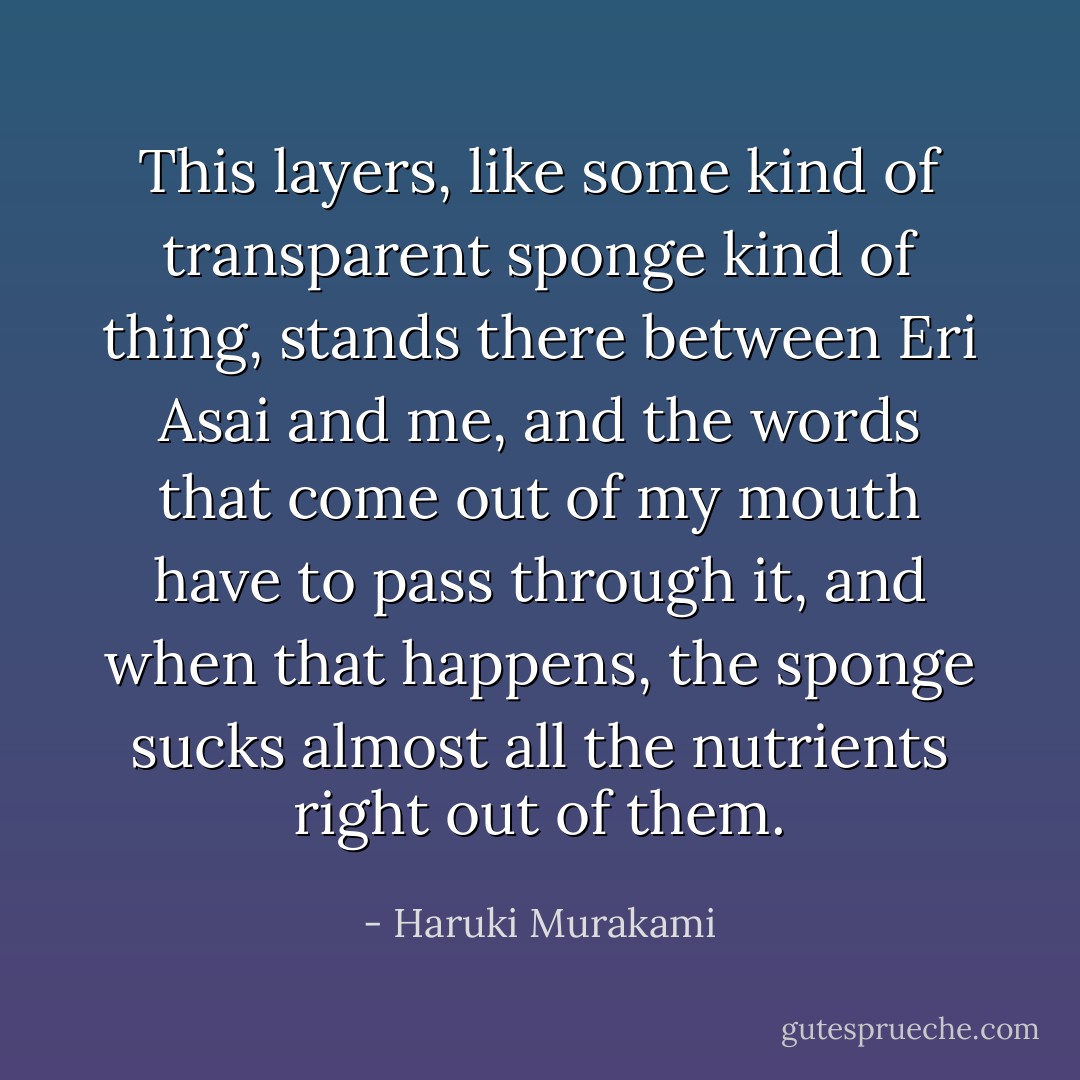 This layers, like some kind of transparent sponge kind of thing, stands there between Eri Asai and me, and the words that come out of my mouth have to pass through it, and when that happens, the sponge sucks almost all the nutrients right out of them. - Haruki Murakami