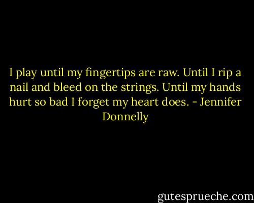I play until my fingertips are raw. Until I rip a nail and bleed on the strings. Until my hands hurt so bad I forget my heart does. - Jennifer Donnelly
