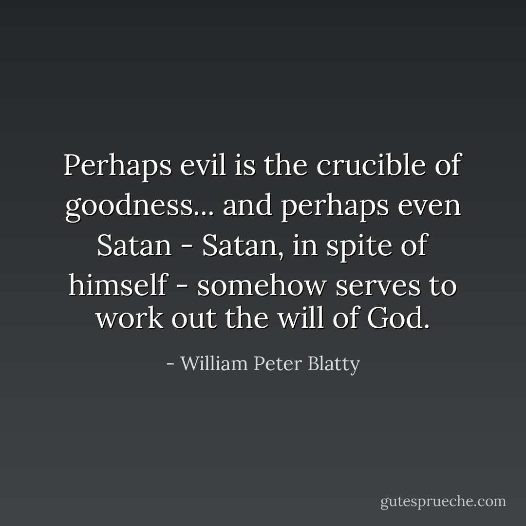 Perhaps evil is the crucible of goodness... and perhaps even Satan - Satan, in spite of himself - somehow serves to work out the will of God. - William Peter Blatty