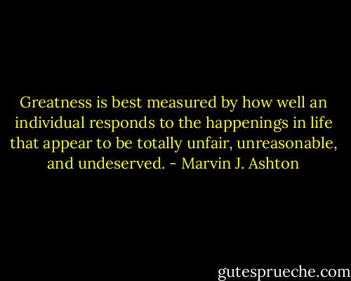 Greatness is best measured by how well an individual responds to the happenings in life that appear to be totally unfair, unreasonable, and undeserved. - Marvin J. Ashton