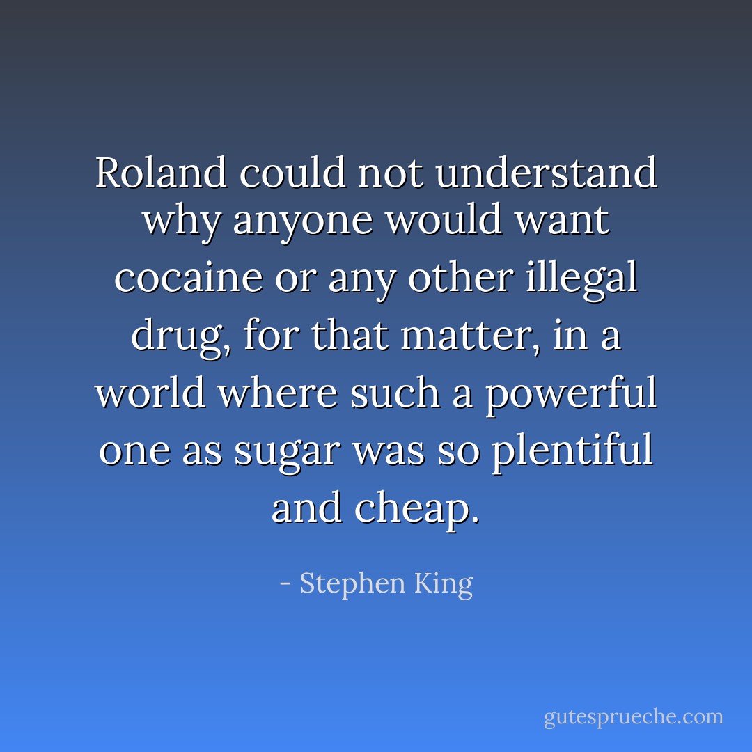 Roland could not understand why anyone would want cocaine or any other illegal drug, for that matter, in a world where such a powerful one as sugar was so plentiful and cheap. - Stephen King
