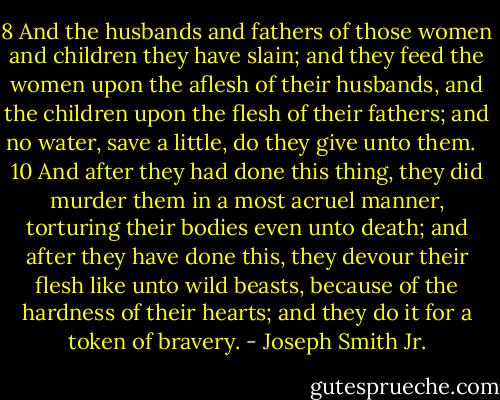 8 And the husbands and fathers of those women and children they have slain; and they feed the women upon the aflesh of their husbands, and the children upon the flesh of their fathers; and no water, save a little, do they give unto them. <br /> 10 And after they had done this thing, they did murder them in a most acruel manner, torturing their bodies even unto death; and after they have done this, they devour their flesh like unto wild beasts, because of the hardness of their hearts; and they do it for a token of bravery. - Joseph Smith Jr.