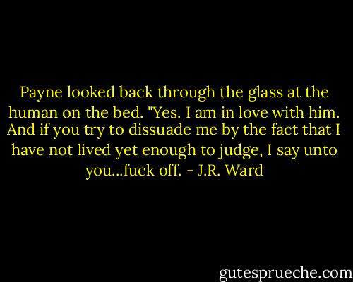 Payne looked back through the glass at the human on the bed. "Yes. I am in love with him. And if you try to dissuade me by the fact that I have not lived yet enough to judge, I say unto you...fuck off. - J.R. Ward