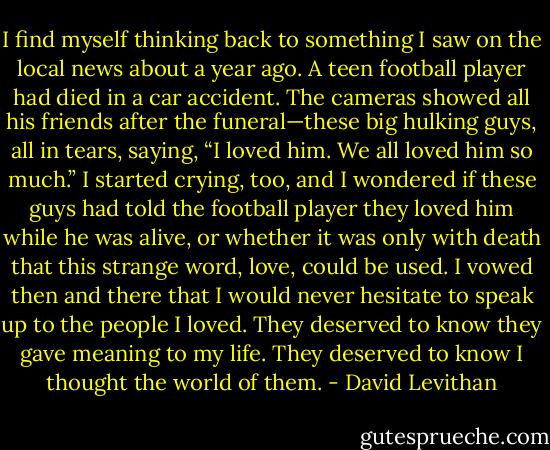 I find myself thinking back to something I saw on the local news about a year ago. A teen football player had died in a car accident. The cameras showed all his friends after the funeral—these big hulking guys, all in tears, saying, “I loved him. We all loved him so much.” I started crying, too, and I wondered if these guys had told the football player they loved him while he was alive, or whether it was only with death that this strange word, love, could be used. I vowed then and there that I would never hesitate to speak up to the people I loved. They deserved to know they gave meaning to my life. They deserved to know I thought the world of them. - David Levithan