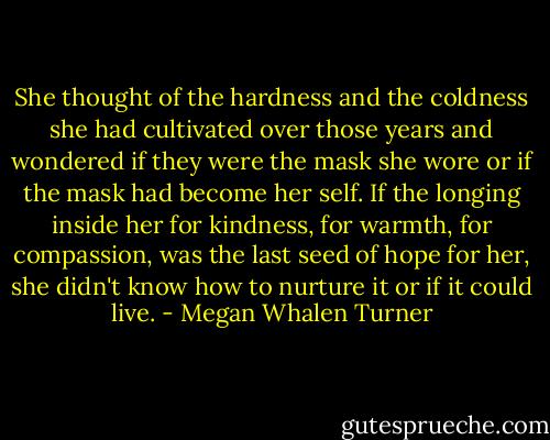 She thought of the hardness and the coldness she had cultivated over those years and wondered if they were the mask she wore or if the mask had become her self. If the longing inside her for kindness, for warmth, for compassion, was the last seed of hope for her, she didn't know how to nurture it or if it could live. - Megan Whalen Turner