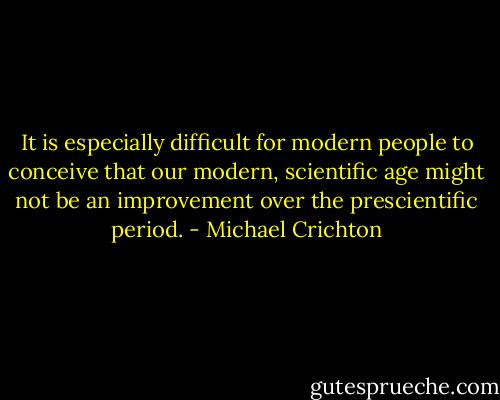 It is especially difficult for modern people to conceive that our modern, scientific age might not be an improvement over the prescientific period. - Michael Crichton