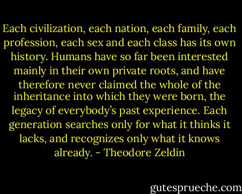 Each civilization, each nation, each family, each profession, each sex and each class has its own history. Humans have so far been interested mainly in their own private roots, and have therefore never claimed the whole of the inheritance into which they were born, the legacy of everybody’s past experience. Each generation searches only for what it thinks it lacks, and recognizes only what it knows already. - Theodore Zeldin